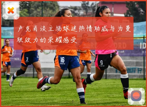 卢克肖谈主场球迷热情助威与为曼联效力的荣耀感受