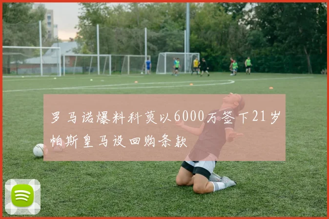 罗马诺爆料科莫以6000万签下21岁帕斯皇马设回购条款