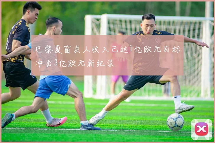 巴黎夏窗卖人收入已达1亿欧元目标冲击3亿欧元新纪录