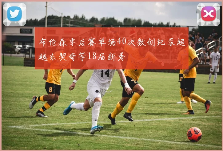 布伦森季后赛单场40次数创纪录超越东契奇等18届新秀
