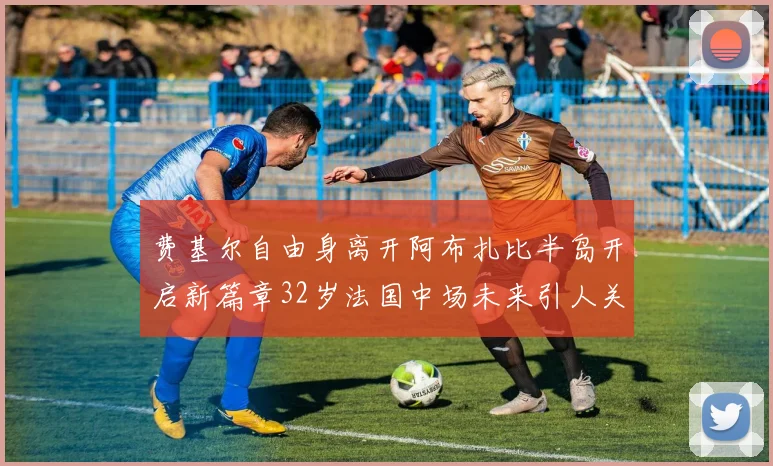 费基尔自由身离开阿布扎比半岛开启新篇章32岁法国中场未来引人关注