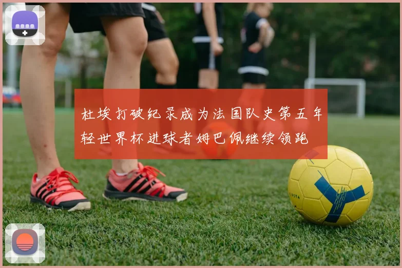 杜埃打破纪录成为法国队史第五年轻世界杯进球者姆巴佩继续领跑
