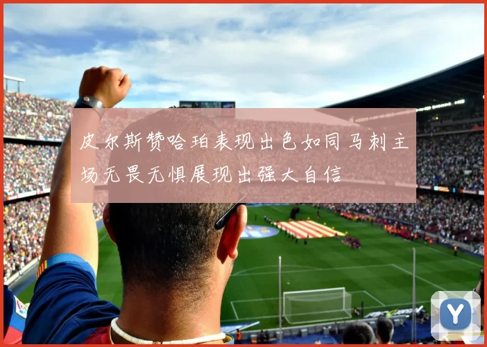 皮尔斯赞哈珀表现出色如同马刺主场无畏无惧展现出强大自信