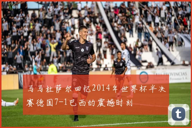 马马杜萨尔回忆2014年世界杯半决赛德国7-1巴西的震撼时刻