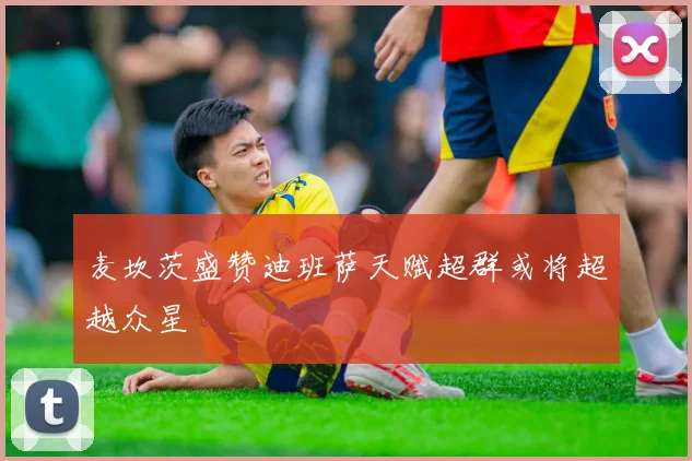 麦坎茨盛赞迪班萨天赋超群或将超越众星