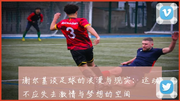 谢尔基谈足球的浪漫与现实：运动不应失去激情与梦想的空间