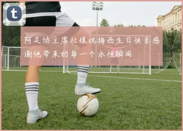 阿足协主席社媒祝梅西生日快乐感谢他带来的每一个永恒瞬间