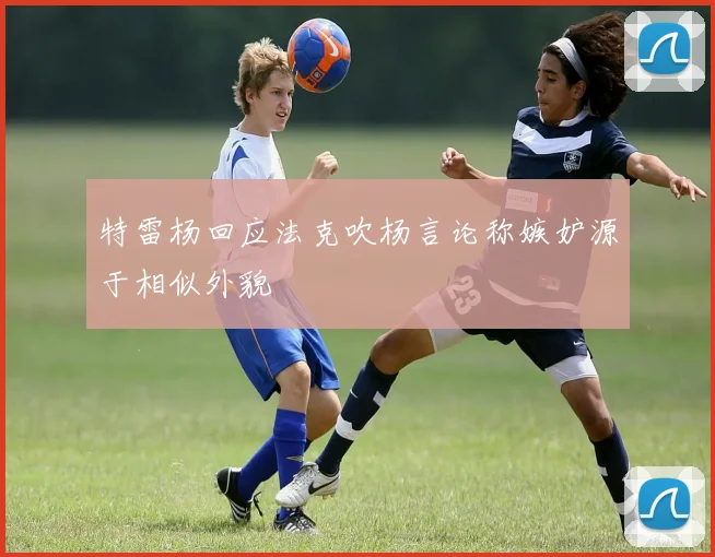特雷杨回应法克吹杨言论称嫉妒源于相似外貌