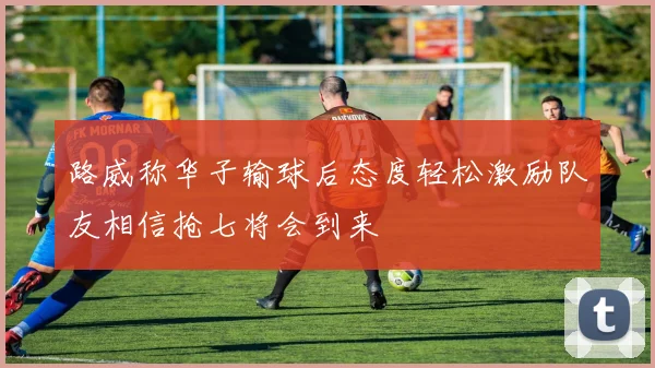 路威称华子输球后态度轻松激励队友相信抢七将会到来