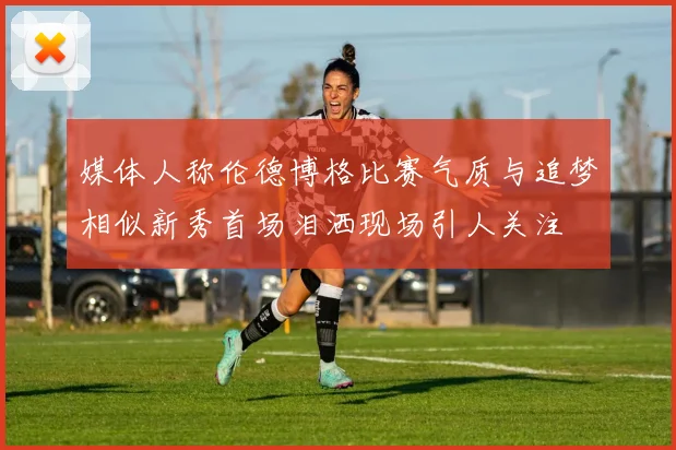 媒体人称伦德博格比赛气质与追梦相似新秀首场泪洒现场引人关注
