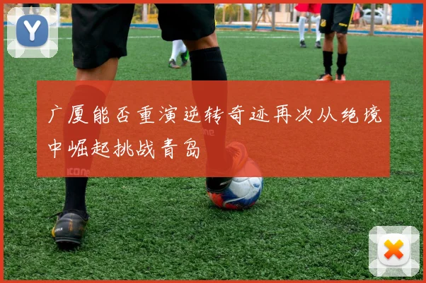 广厦能否重演逆转奇迹再次从绝境中崛起挑战青岛