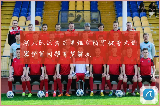 湖人队认为东里组合防守被夸大侧翼护筐问题可望解决