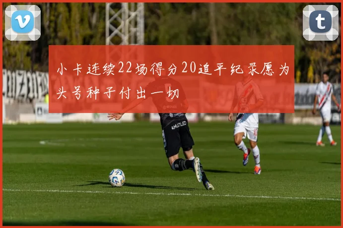小卡连续22场得分20追平纪录愿为头号种子付出一切