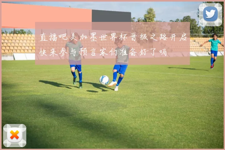 直播吧美加墨世界杯晋级之路开启快来参与预言家们准备好了吗