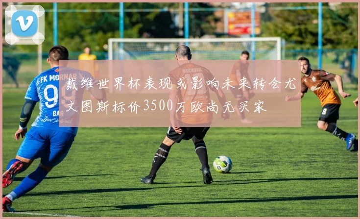 戴维世界杯表现或影响未来转会尤文图斯标价3500万欧尚无买家