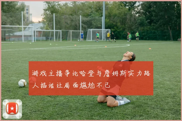 游戏主播争论哈登与詹姆斯实力路人插话让局面尴尬不已
