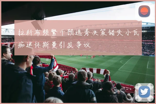 拉科布频繁干预选秀决策错失小瓦痴迷怀斯曼引发争议