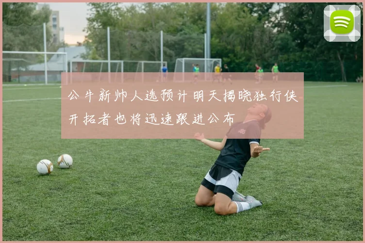 公牛新帅人选预计明天揭晓独行侠开拓者也将迅速跟进公布