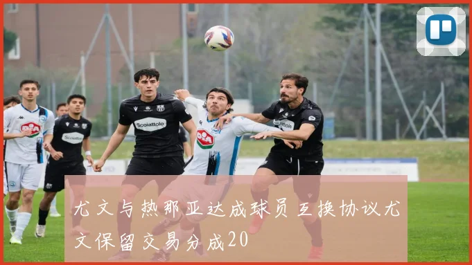 尤文与热那亚达成球员互换协议尤文保留交易分成20