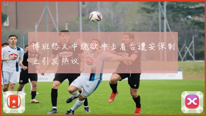博班怒火中烧欲冲击看台遭安保制止引发热议