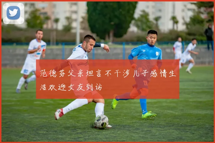 范德芬父亲坦言不干涉儿子感情生活欢迎女友到访