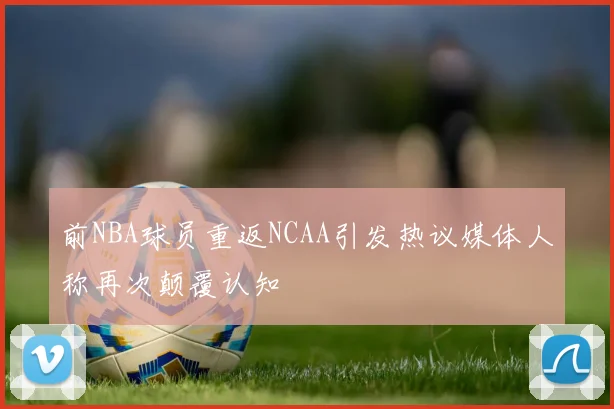 前NBA球员重返NCAA引发热议媒体人称再次颠覆认知