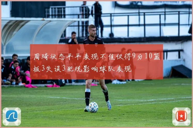周琦状态平平表现不佳仅得9分10篮板3失误3犯规影响球队表现