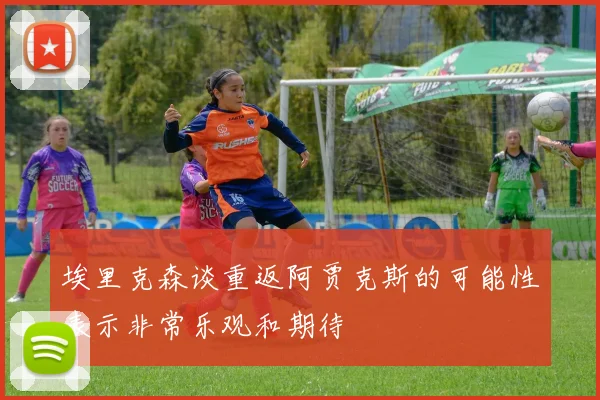 埃里克森谈重返阿贾克斯的可能性表示非常乐观和期待