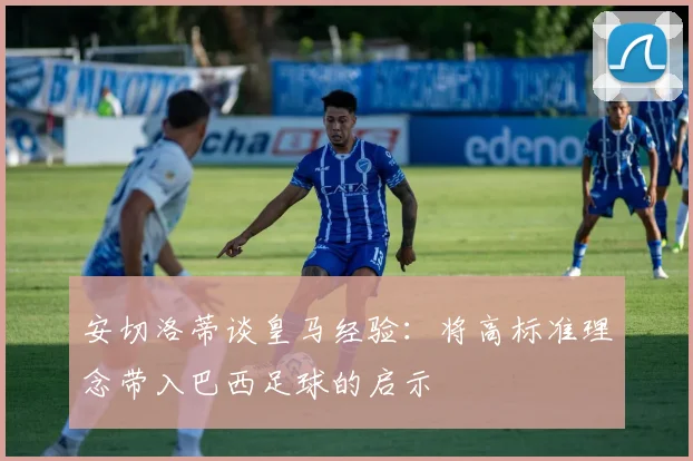 安切洛蒂谈皇马经验：将高标准理念带入巴西足球的启示