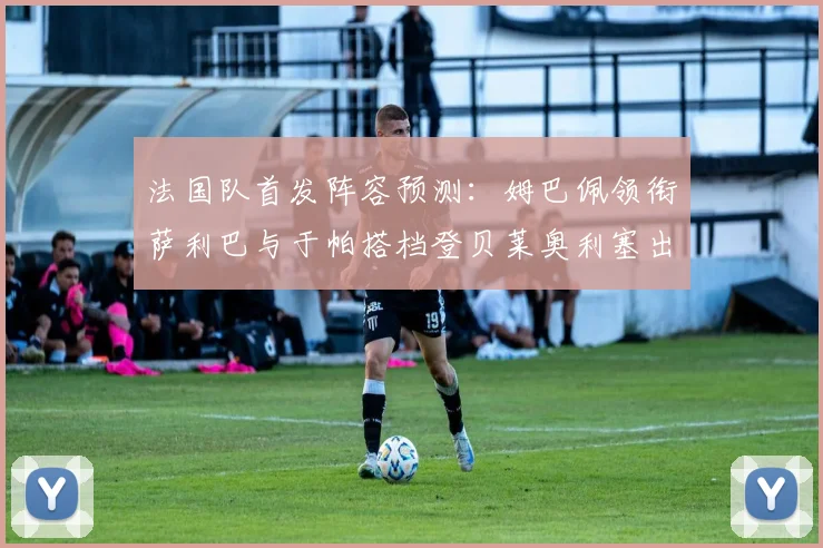 法国队首发阵容预测：姆巴佩领衔萨利巴与于帕搭档登贝莱奥利塞出战