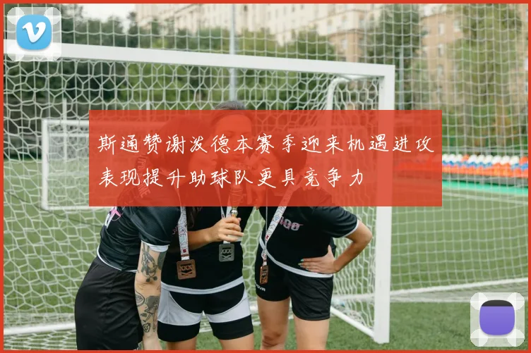 斯通赞谢泼德本赛季迎来机遇进攻表现提升助球队更具竞争力