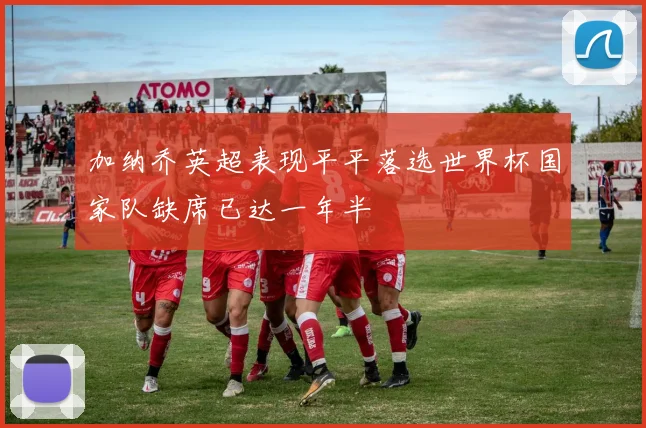 加纳乔英超表现平平落选世界杯国家队缺席已达一年半